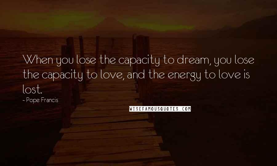 Pope Francis Quotes: When you lose the capacity to dream, you lose the capacity to love, and the energy to love is lost.