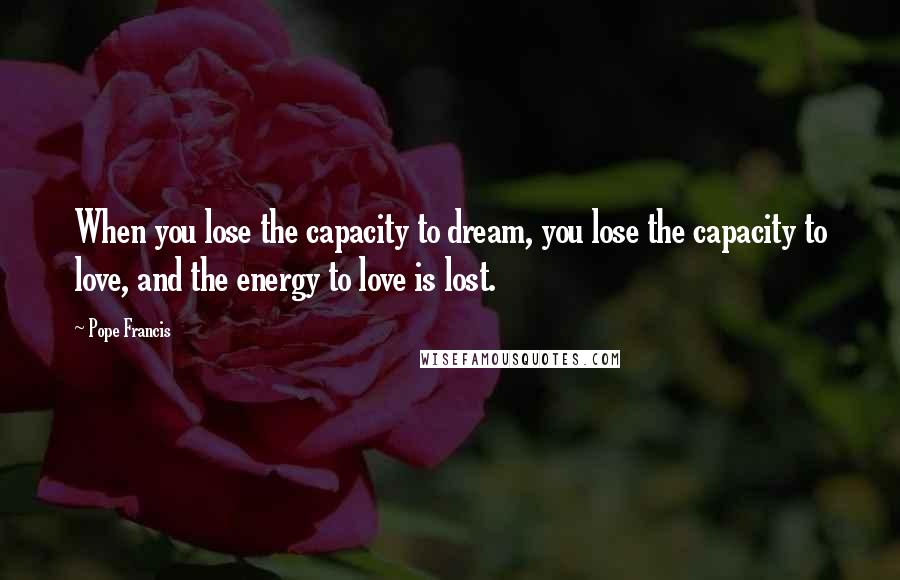 Pope Francis Quotes: When you lose the capacity to dream, you lose the capacity to love, and the energy to love is lost.