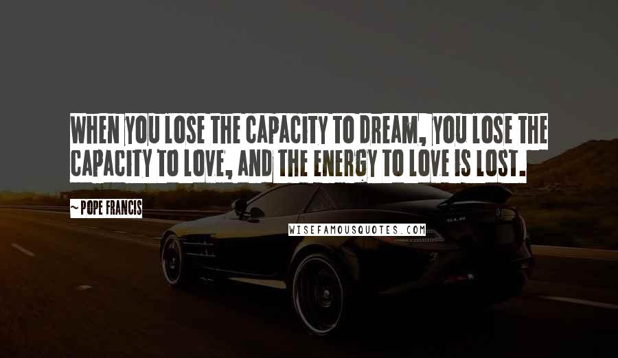 Pope Francis Quotes: When you lose the capacity to dream, you lose the capacity to love, and the energy to love is lost.