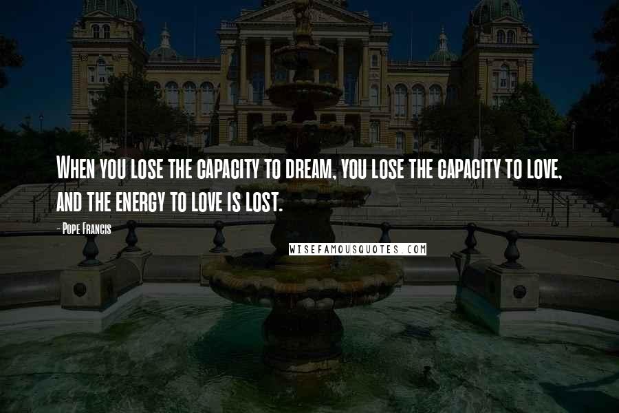 Pope Francis Quotes: When you lose the capacity to dream, you lose the capacity to love, and the energy to love is lost.