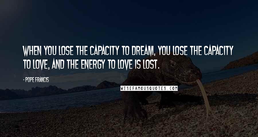 Pope Francis Quotes: When you lose the capacity to dream, you lose the capacity to love, and the energy to love is lost.