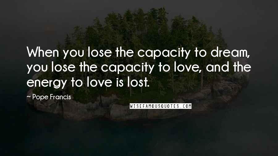 Pope Francis Quotes: When you lose the capacity to dream, you lose the capacity to love, and the energy to love is lost.