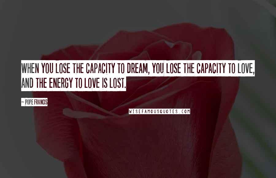 Pope Francis Quotes: When you lose the capacity to dream, you lose the capacity to love, and the energy to love is lost.