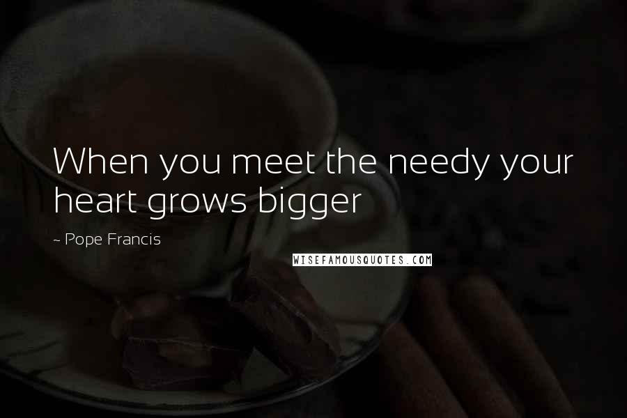 Pope Francis Quotes: When you meet the needy your heart grows bigger
