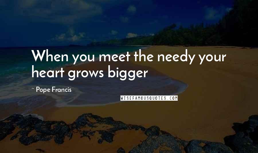 Pope Francis Quotes: When you meet the needy your heart grows bigger