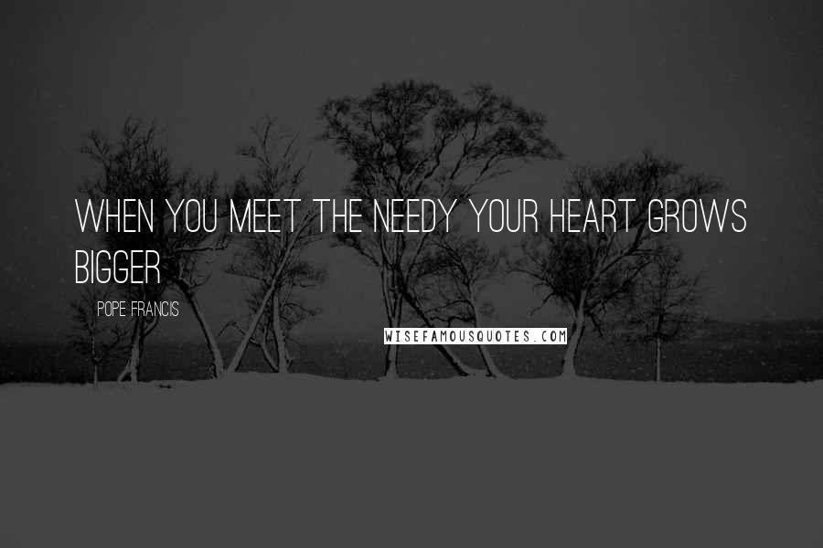 Pope Francis Quotes: When you meet the needy your heart grows bigger