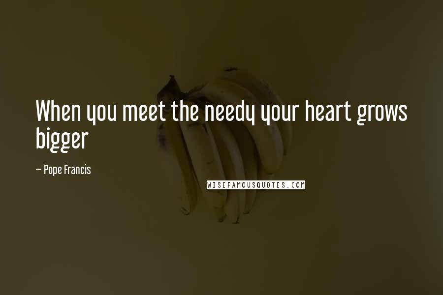 Pope Francis Quotes: When you meet the needy your heart grows bigger
