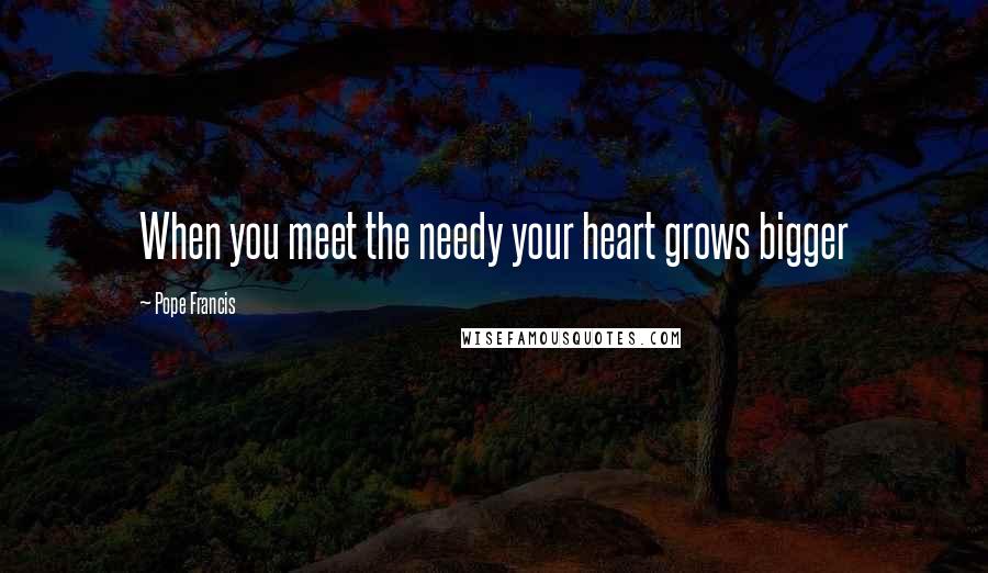 Pope Francis Quotes: When you meet the needy your heart grows bigger