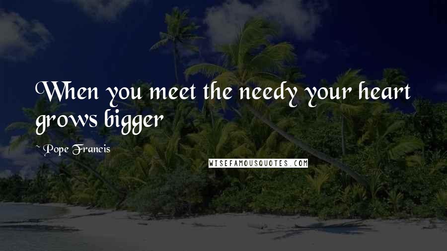 Pope Francis Quotes: When you meet the needy your heart grows bigger