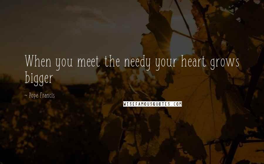 Pope Francis Quotes: When you meet the needy your heart grows bigger