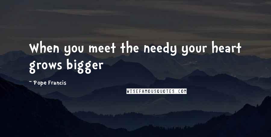 Pope Francis Quotes: When you meet the needy your heart grows bigger