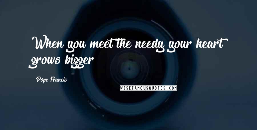 Pope Francis Quotes: When you meet the needy your heart grows bigger