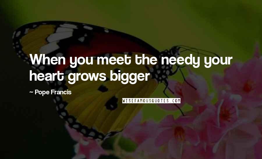 Pope Francis Quotes: When you meet the needy your heart grows bigger