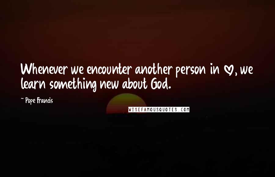 Pope Francis Quotes: Whenever we encounter another person in love, we learn something new about God.