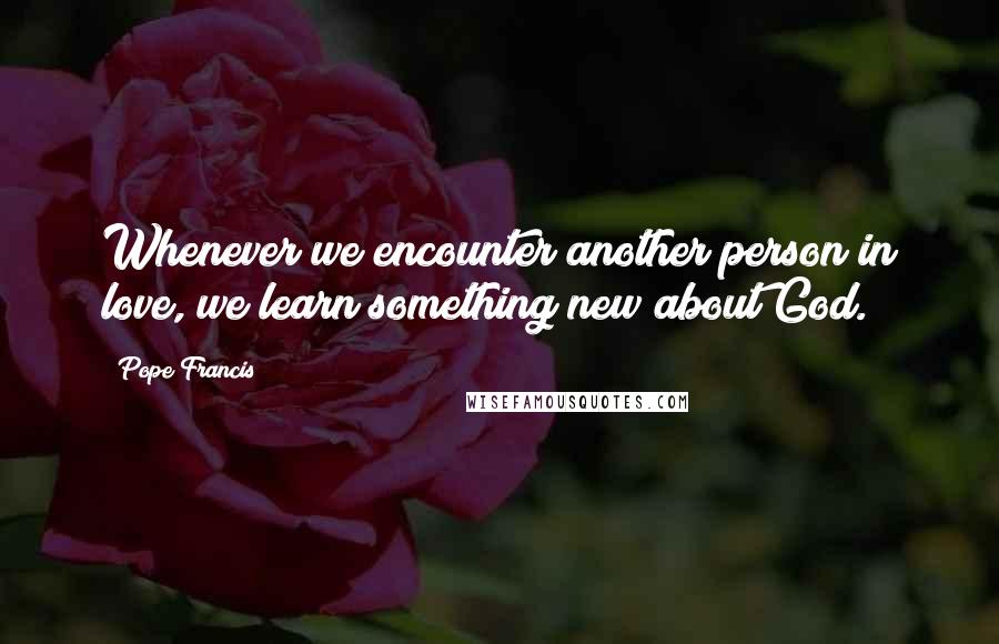 Pope Francis Quotes: Whenever we encounter another person in love, we learn something new about God.