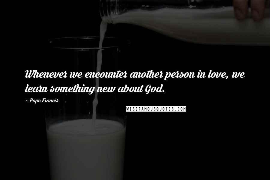 Pope Francis Quotes: Whenever we encounter another person in love, we learn something new about God.