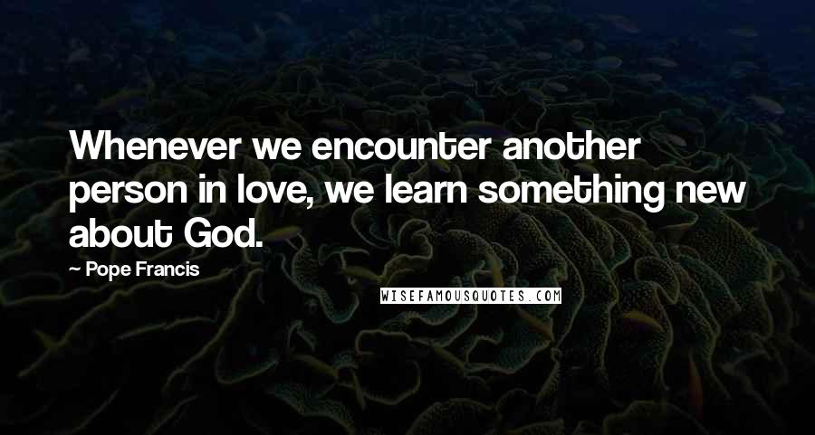 Pope Francis Quotes: Whenever we encounter another person in love, we learn something new about God.