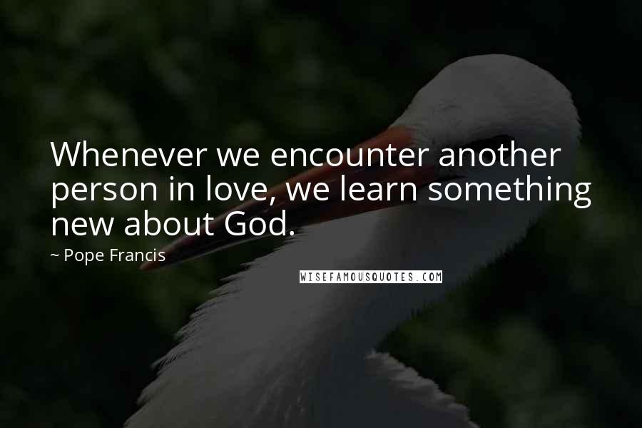 Pope Francis Quotes: Whenever we encounter another person in love, we learn something new about God.