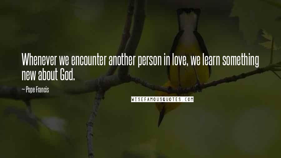 Pope Francis Quotes: Whenever we encounter another person in love, we learn something new about God.