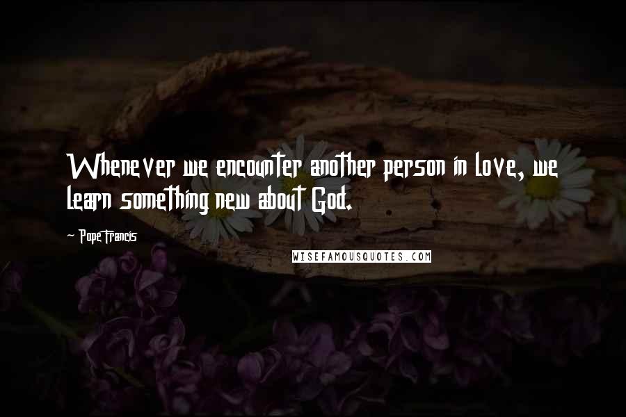 Pope Francis Quotes: Whenever we encounter another person in love, we learn something new about God.