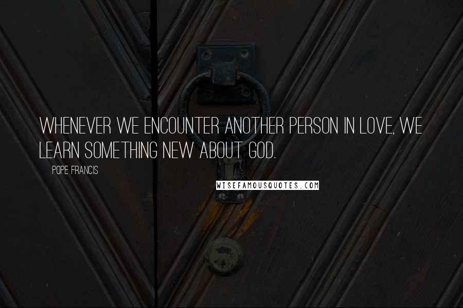 Pope Francis Quotes: Whenever we encounter another person in love, we learn something new about God.