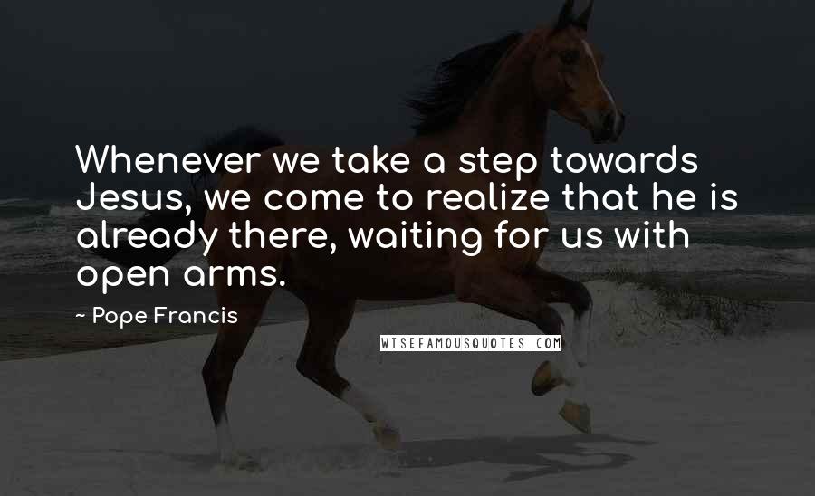 Pope Francis Quotes: Whenever we take a step towards Jesus, we come to realize that he is already there, waiting for us with open arms.