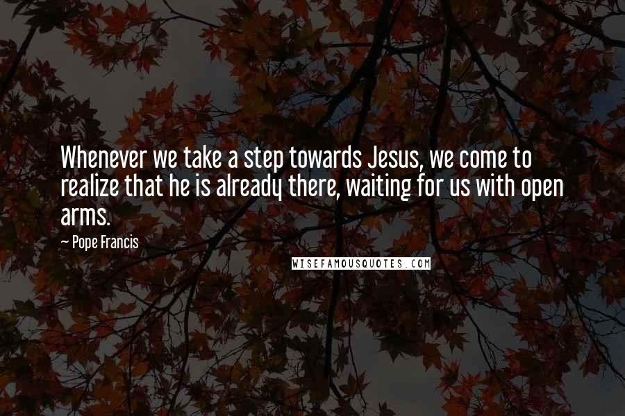 Pope Francis Quotes: Whenever we take a step towards Jesus, we come to realize that he is already there, waiting for us with open arms.