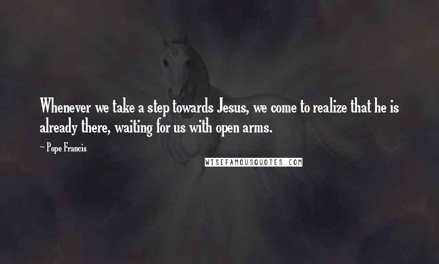 Pope Francis Quotes: Whenever we take a step towards Jesus, we come to realize that he is already there, waiting for us with open arms.