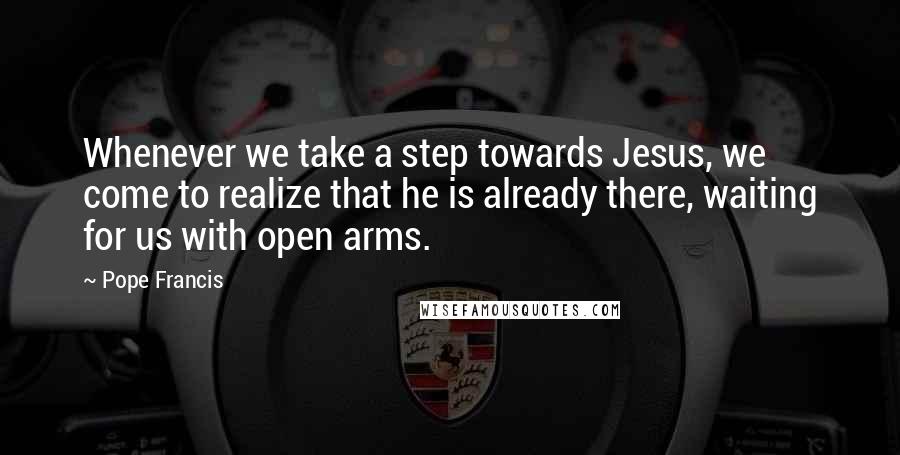 Pope Francis Quotes: Whenever we take a step towards Jesus, we come to realize that he is already there, waiting for us with open arms.