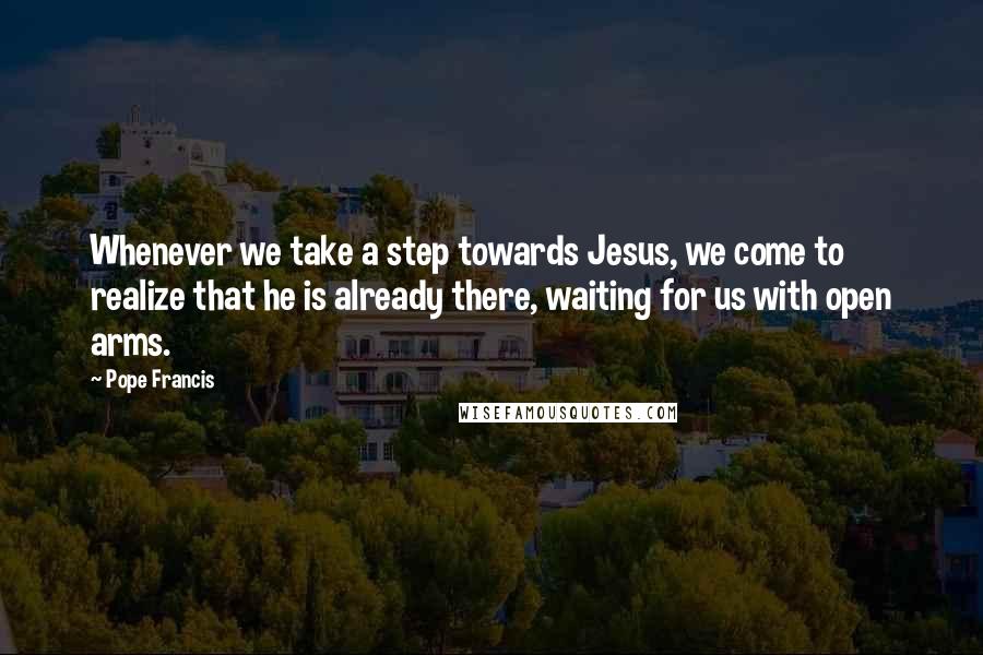 Pope Francis Quotes: Whenever we take a step towards Jesus, we come to realize that he is already there, waiting for us with open arms.