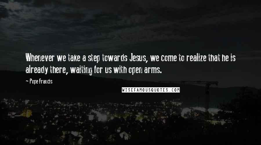 Pope Francis Quotes: Whenever we take a step towards Jesus, we come to realize that he is already there, waiting for us with open arms.