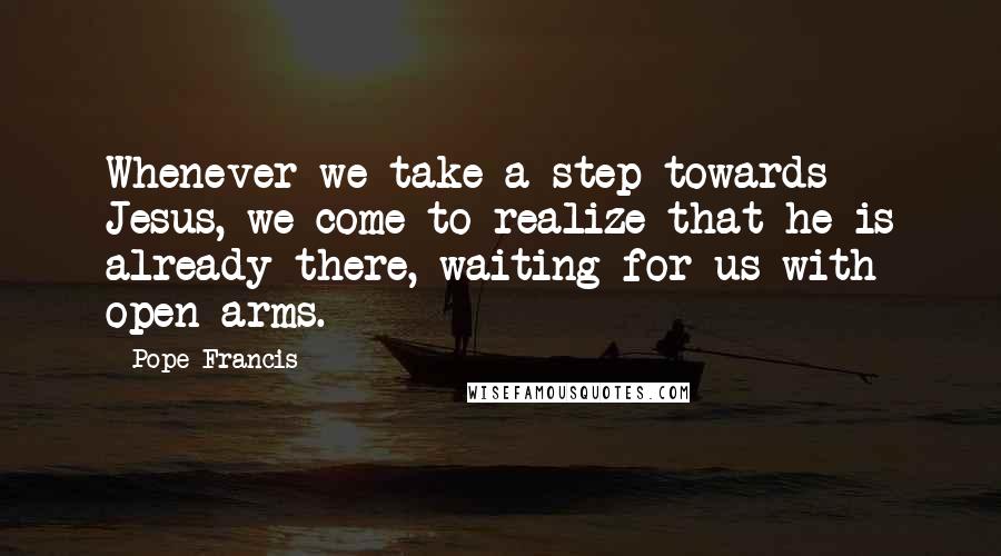 Pope Francis Quotes: Whenever we take a step towards Jesus, we come to realize that he is already there, waiting for us with open arms.