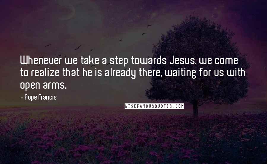 Pope Francis Quotes: Whenever we take a step towards Jesus, we come to realize that he is already there, waiting for us with open arms.