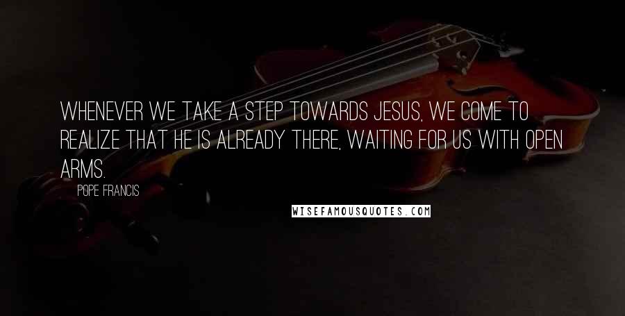 Pope Francis Quotes: Whenever we take a step towards Jesus, we come to realize that he is already there, waiting for us with open arms.