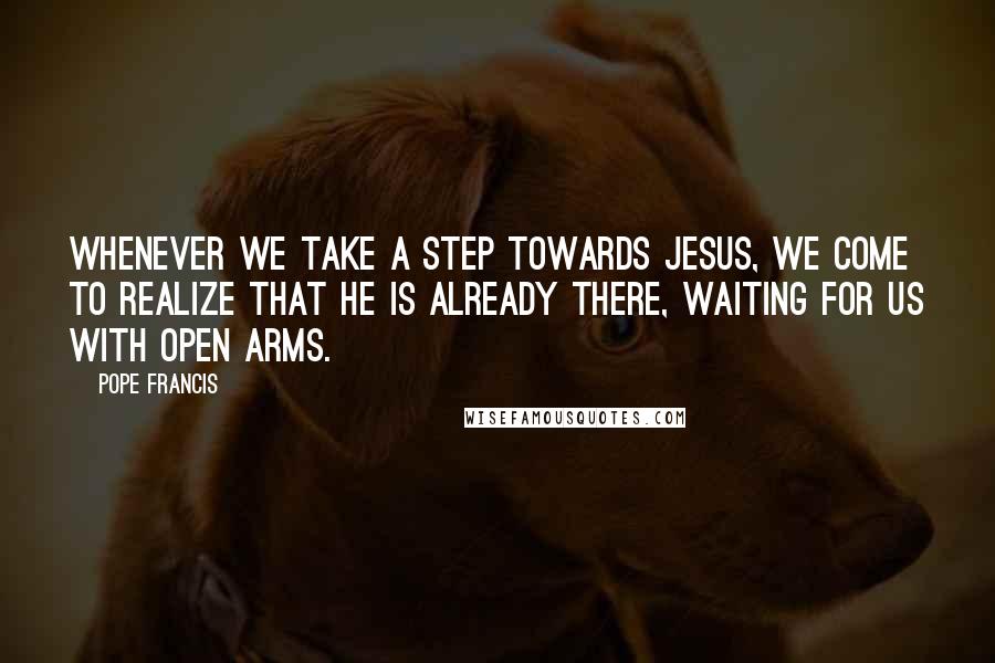 Pope Francis Quotes: Whenever we take a step towards Jesus, we come to realize that he is already there, waiting for us with open arms.