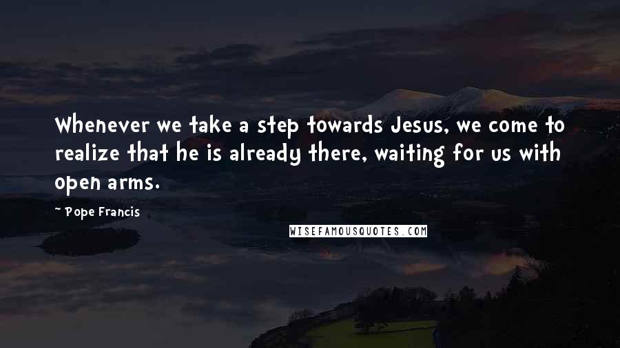 Pope Francis Quotes: Whenever we take a step towards Jesus, we come to realize that he is already there, waiting for us with open arms.