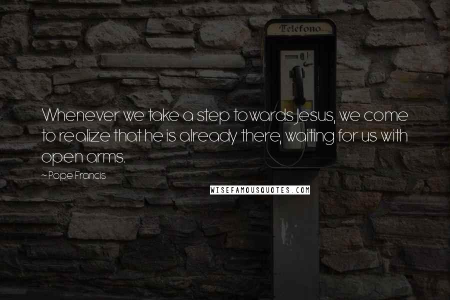 Pope Francis Quotes: Whenever we take a step towards Jesus, we come to realize that he is already there, waiting for us with open arms.