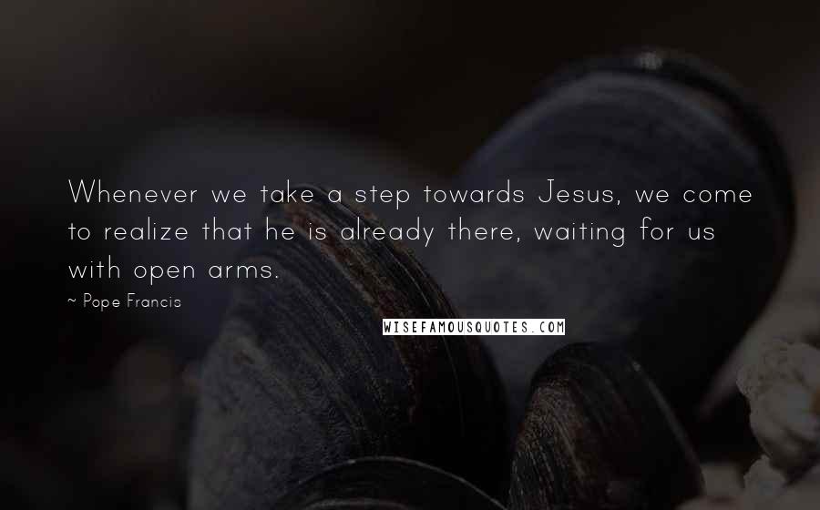 Pope Francis Quotes: Whenever we take a step towards Jesus, we come to realize that he is already there, waiting for us with open arms.