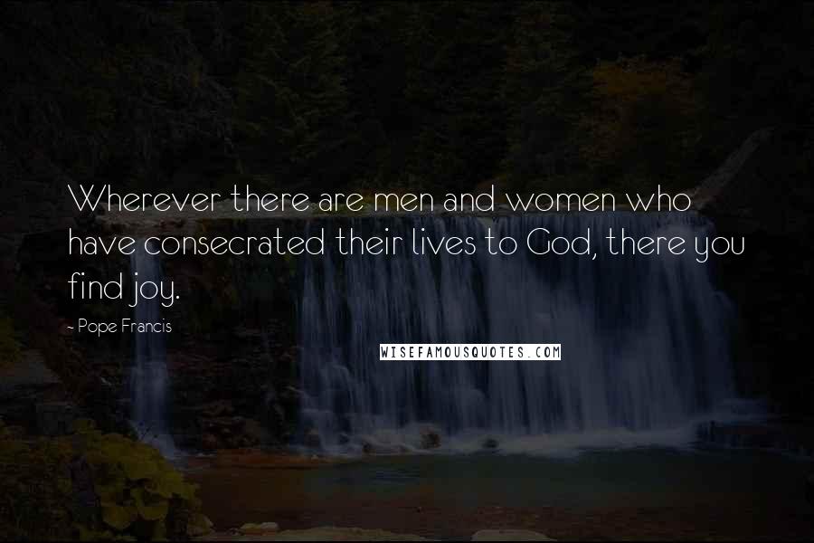 Pope Francis Quotes: Wherever there are men and women who have consecrated their lives to God, there you find joy.