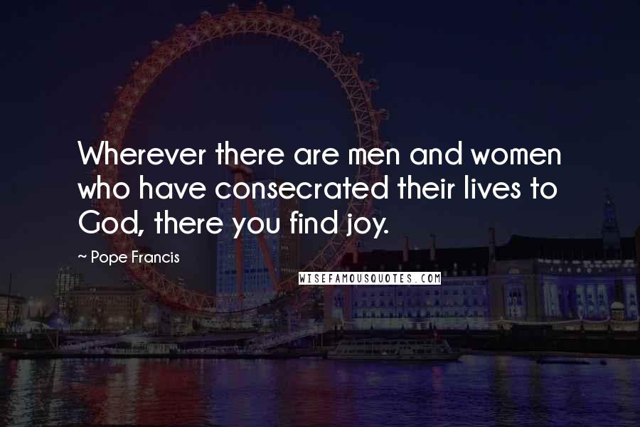 Pope Francis Quotes: Wherever there are men and women who have consecrated their lives to God, there you find joy.