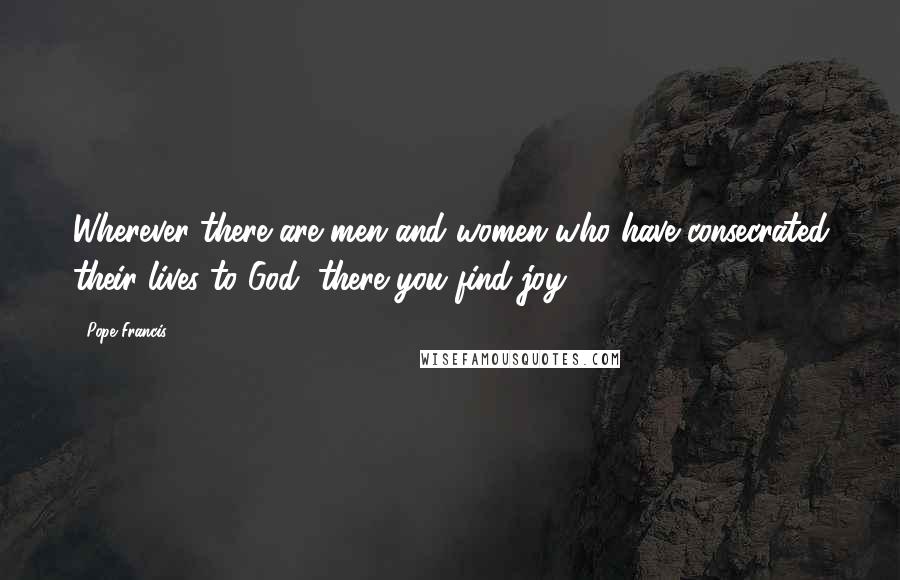 Pope Francis Quotes: Wherever there are men and women who have consecrated their lives to God, there you find joy.
