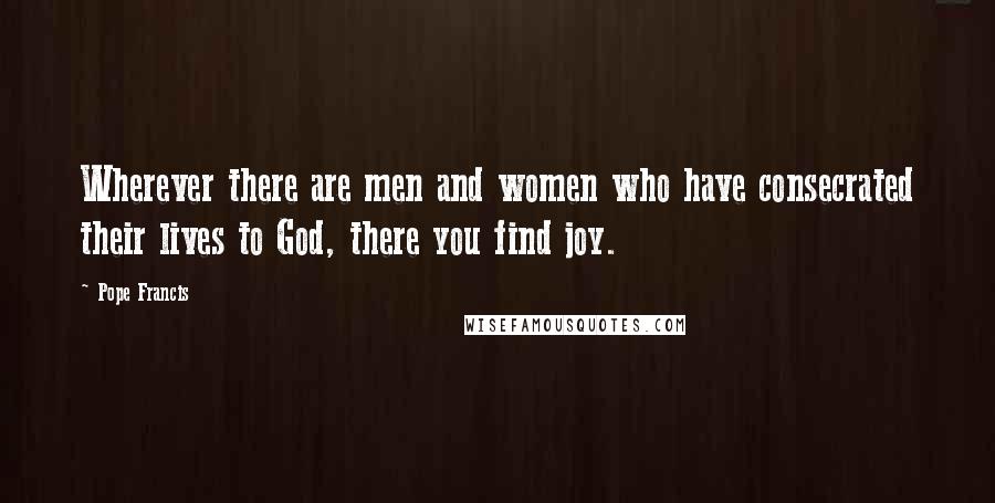 Pope Francis Quotes: Wherever there are men and women who have consecrated their lives to God, there you find joy.