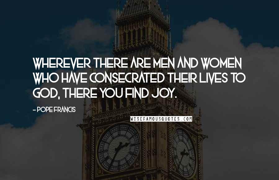 Pope Francis Quotes: Wherever there are men and women who have consecrated their lives to God, there you find joy.