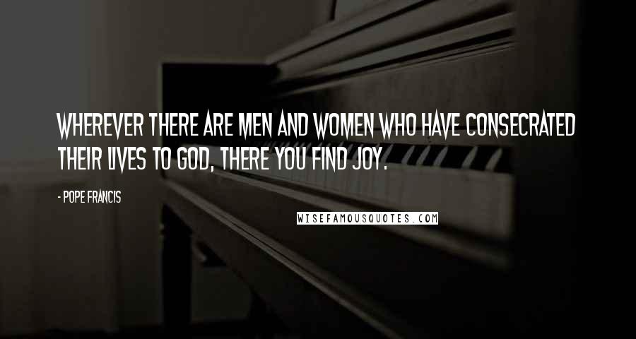 Pope Francis Quotes: Wherever there are men and women who have consecrated their lives to God, there you find joy.