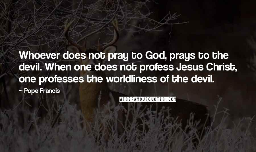 Pope Francis Quotes: Whoever does not pray to God, prays to the devil. When one does not profess Jesus Christ, one professes the worldliness of the devil.