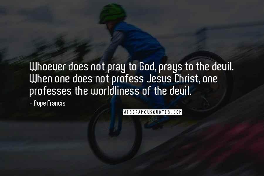 Pope Francis Quotes: Whoever does not pray to God, prays to the devil. When one does not profess Jesus Christ, one professes the worldliness of the devil.