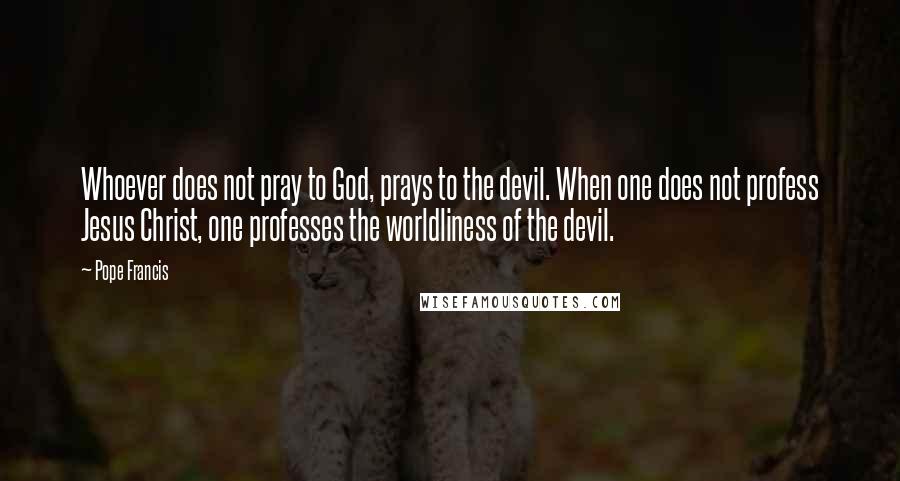 Pope Francis Quotes: Whoever does not pray to God, prays to the devil. When one does not profess Jesus Christ, one professes the worldliness of the devil.