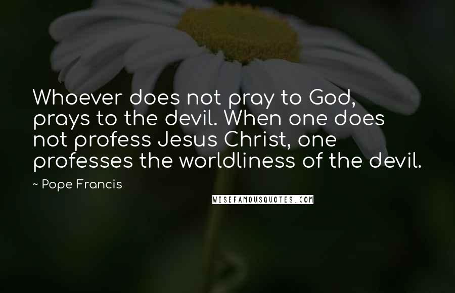 Pope Francis Quotes: Whoever does not pray to God, prays to the devil. When one does not profess Jesus Christ, one professes the worldliness of the devil.