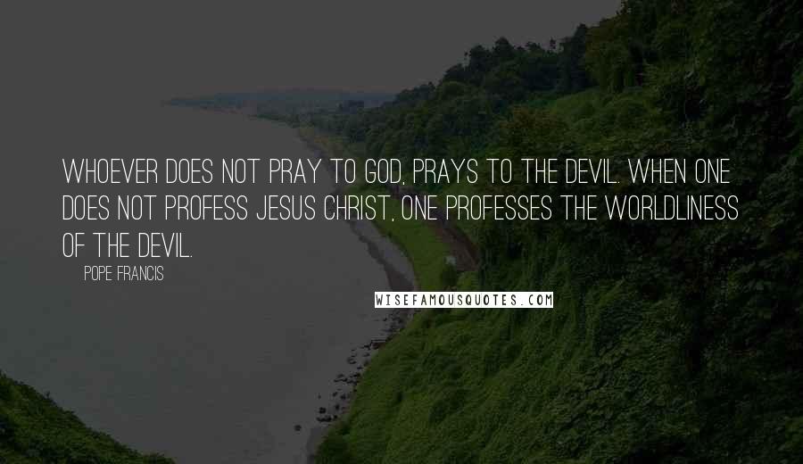 Pope Francis Quotes: Whoever does not pray to God, prays to the devil. When one does not profess Jesus Christ, one professes the worldliness of the devil.