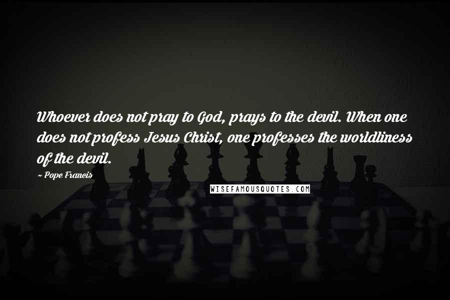 Pope Francis Quotes: Whoever does not pray to God, prays to the devil. When one does not profess Jesus Christ, one professes the worldliness of the devil.